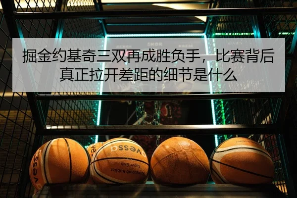 掘金约基奇三双再成胜负手，比赛背后真正拉开差距的细节是什么 - 新闻资讯重点报道封面图