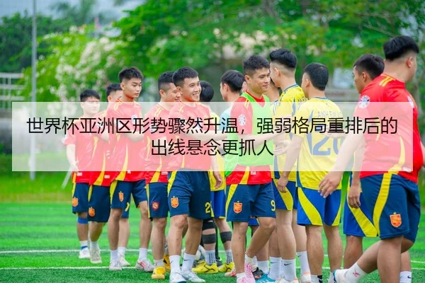 世界杯亚洲区形势骤然升温，强弱格局重排后的出线悬念更抓人