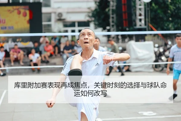库里附加赛表现再成焦点，关键时刻的选择与球队命运如何改写