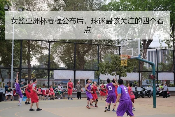 女篮亚洲杯赛程公布后,球迷最该关注的四个看点
